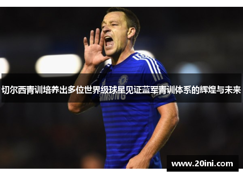 切尔西青训培养出多位世界级球星见证蓝军青训体系的辉煌与未来